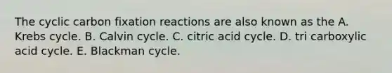 The cyclic carbon fixation reactions are also known as the A. <a href='https://www.questionai.com/knowledge/kqfW58SNl2-krebs-cycle' class='anchor-knowledge'>krebs cycle</a>. B. Calvin cycle. C. citric acid cycle. D. tri carboxylic acid cycle. E. Blackman cycle.