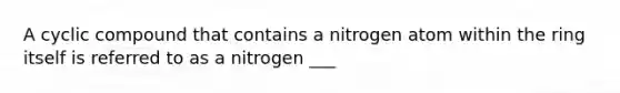 A cyclic compound that contains a nitrogen atom within the ring itself is referred to as a nitrogen ___