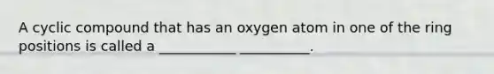 A cyclic compound that has an oxygen atom in one of the ring positions is called a ___________ __________.