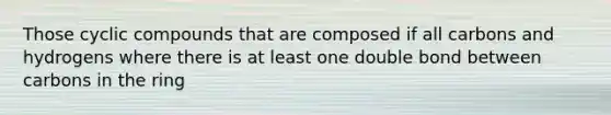Those cyclic compounds that are composed if all carbons and hydrogens where there is at least one double bond between carbons in the ring