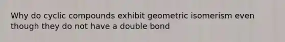 Why do cyclic compounds exhibit geometric isomerism even though they do not have a double bond
