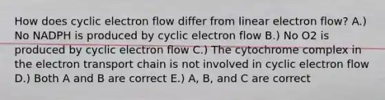 How does cyclic electron flow differ from linear electron flow? A.) No NADPH is produced by cyclic electron flow B.) No O2 is produced by cyclic electron flow C.) The cytochrome complex in the electron transport chain is not involved in cyclic electron flow D.) Both A and B are correct E.) A, B, and C are correct