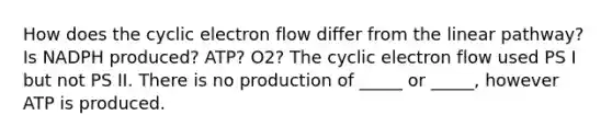 How does the cyclic electron flow differ from the linear pathway? Is NADPH produced? ATP? O2? The cyclic electron flow used PS I but not PS II. There is no production of _____ or _____, however ATP is produced.