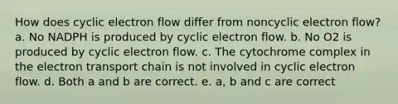 How does cyclic electron flow differ from noncyclic electron flow? a. No NADPH is produced by cyclic electron flow. b. No O2 is produced by cyclic electron flow. c. The cytochrome complex in the electron transport chain is not involved in cyclic electron flow. d. Both a and b are correct. e. a, b and c are correct