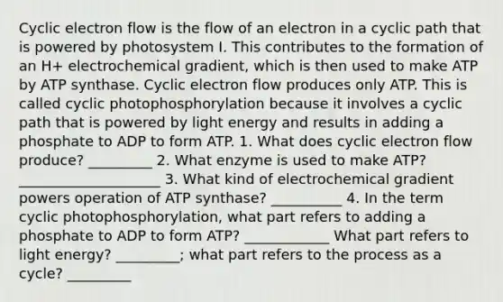 <a href='https://www.questionai.com/knowledge/ktXlRGlV4V-cyclic-electron-flow' class='anchor-knowledge'>cyclic electron flow</a> is the flow of an electron in a cyclic path that is powered by photosystem I. This contributes to the formation of an H+ electrochemical gradient, which is then used to make ATP by ATP synthase. Cyclic electron flow produces only ATP. This is called cyclic photophosphorylation because it involves a cyclic path that is powered by light energy and results in adding a phosphate to ADP to form ATP. 1. What does cyclic electron flow produce? _________ 2. What enzyme is used to make ATP? ____________________ 3. What kind of electrochemical gradient powers operation of ATP synthase? __________ 4. In the term cyclic photophosphorylation, what part refers to adding a phosphate to ADP to form ATP? ____________ What part refers to light energy? _________; what part refers to the process as a cycle? _________