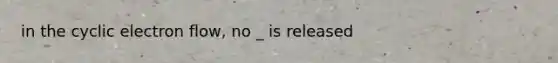 in the cyclic electron flow, no _ is released