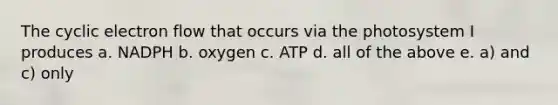 The cyclic electron flow that occurs via the photosystem I produces a. NADPH b. oxygen c. ATP d. all of the above e. a) and c) only