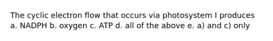 The cyclic electron flow that occurs via photosystem I produces a. NADPH b. oxygen c. ATP d. all of the above e. a) and c) only