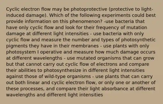 Cyclic electron flow may be photoprotective (protective to light-induced damage). Which of the following experiments could best provide information on this phenomenon? -use bacteria that have only cyclic flow and look for their frequency of mutation damage at different light intensities - use bacteria with only cyclic flow and measure the number and types of photosynthetic pigments they have in their membranes - use plants with only photosystem I operative and measure how much damage occurs at different wavelengths - use mutated organisms that can grow but that cannot carry out cyclic flow of electrons and compare their abilities to photosynthesize in different light intensities against those of wild-type organisms - use plants that can carry out both linear and cyclic electron flow, or only one or another of these processes, and compare their light absorbance at different wavelengths and different light intensities