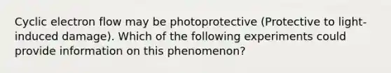 Cyclic electron flow may be photoprotective (Protective to light-induced damage). Which of the following experiments could provide information on this phenomenon?