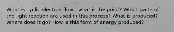 What is cyclic electron flow - what is the point? Which parts of the light reaction are used in this process? What is produced? Where does it go? How is this form of energy produced?