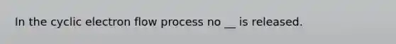 In the cyclic electron flow process no __ is released.