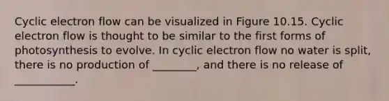 Cyclic electron flow can be visualized in Figure 10.15. Cyclic electron flow is thought to be similar to the first forms of photosynthesis to evolve. In cyclic electron flow no water is split, there is no production of ________, and there is no release of ___________.