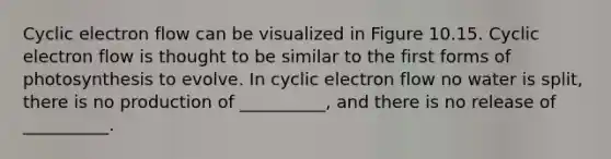 Cyclic electron flow can be visualized in Figure 10.15. Cyclic electron flow is thought to be similar to the first forms of photosynthesis to evolve. In cyclic electron flow no water is split, there is no production of __________, and there is no release of __________.