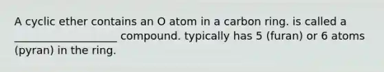 A cyclic ether contains an O atom in a carbon ring. is called a ___________________ compound. typically has 5 (furan) or 6 atoms (pyran) in the ring.