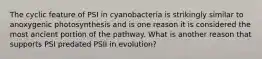 The cyclic feature of PSI in cyanobacteria is strikingly similar to anoxygenic photosynthesis and is one reason it is considered the most ancient portion of the pathway. What is another reason that supports PSI predated PSII in evolution?