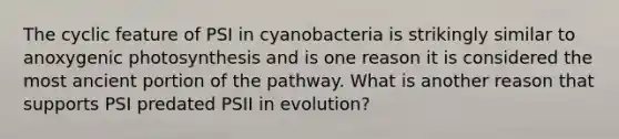 The cyclic feature of PSI in cyanobacteria is strikingly similar to anoxygenic photosynthesis and is one reason it is considered the most ancient portion of the pathway. What is another reason that supports PSI predated PSII in evolution?