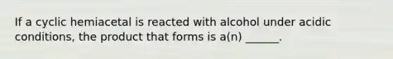 If a cyclic hemiacetal is reacted with alcohol under acidic conditions, the product that forms is a(n) ______.