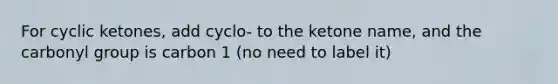 For cyclic ketones, add cyclo- to the ketone name, and the carbonyl group is carbon 1 (no need to label it)