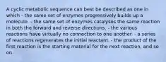 A cyclic metabolic sequence can best be described as one in which - the same set of enzymes progressively builds up a molecule. - the same set of enzymes catalyses the same reaction in both the forward and reverse directions. - the various reactions have virtually no connection to one another. - a series of reactions regenerates the initial reactant. - the product of the first reaction is the starting material for the next reaction, and so on.