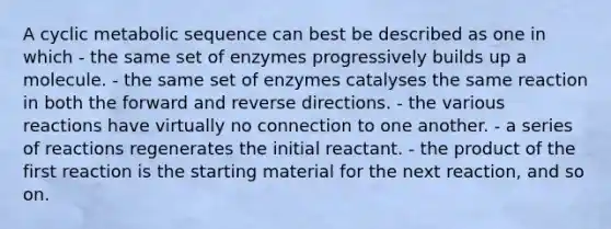 A cyclic metabolic sequence can best be described as one in which - the same set of enzymes progressively builds up a molecule. - the same set of enzymes catalyses the same reaction in both the forward and reverse directions. - the various reactions have virtually no connection to one another. - a series of reactions regenerates the initial reactant. - the product of the first reaction is the starting material for the next reaction, and so on.