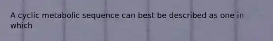 A cyclic metabolic sequence can best be described as one in which
