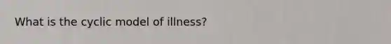 What is the cyclic model of illness?