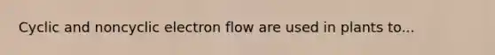 Cyclic and noncyclic electron flow are used in plants to...