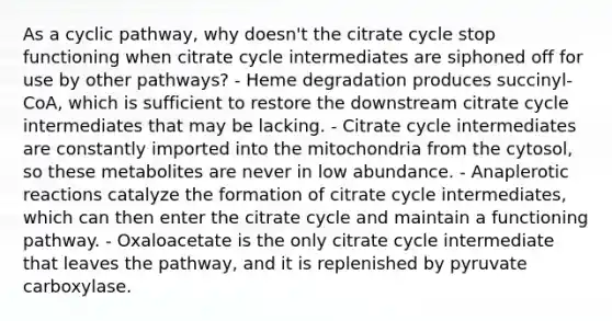 As a cyclic pathway, why doesn't the citrate cycle stop functioning when citrate cycle intermediates are siphoned off for use by other pathways? - Heme degradation produces succinyl-CoA, which is sufficient to restore the downstream citrate cycle intermediates that may be lacking. - Citrate cycle intermediates are constantly imported into the mitochondria from the cytosol, so these metabolites are never in low abundance. - Anaplerotic reactions catalyze the formation of citrate cycle intermediates, which can then enter the citrate cycle and maintain a functioning pathway. - Oxaloacetate is the only citrate cycle intermediate that leaves the pathway, and it is replenished by pyruvate carboxylase.