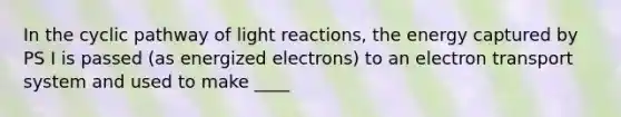 In the cyclic pathway of light reactions, the energy captured by PS I is passed (as energized electrons) to an electron transport system and used to make ____