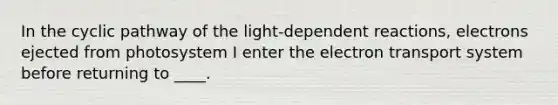 In the cyclic pathway of the light-dependent reactions, electrons ejected from photosystem I enter the electron transport system before returning to ____.