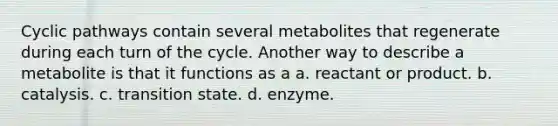 Cyclic pathways contain several metabolites that regenerate during each turn of the cycle. Another way to describe a metabolite is that it functions as a a. reactant or product. b. catalysis. c. transition state. d. enzyme.