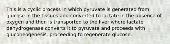 This is a cyclic process in which pyruvate is generated from glucose in the tissues and converted to lactate in the absence of oxygen and then is transported to the liver where lactate dehydrogenase converts it to pyruvate and proceeds with gluconeogenesis, proceeding to regenerate glucose.