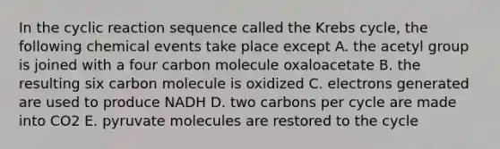 In the cyclic reaction sequence called the Krebs cycle, the following chemical events take place except A. the acetyl group is joined with a four carbon molecule oxaloacetate B. the resulting six carbon molecule is oxidized C. electrons generated are used to produce NADH D. two carbons per cycle are made into CO2 E. pyruvate molecules are restored to the cycle