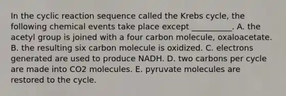 In the cyclic reaction sequence called the Krebs cycle, the following chemical events take place except __________. A. the acetyl group is joined with a four carbon molecule, oxaloacetate. B. the resulting six carbon molecule is oxidized. C. electrons generated are used to produce NADH. D. two carbons per cycle are made into CO2 molecules. E. pyruvate molecules are restored to the cycle.