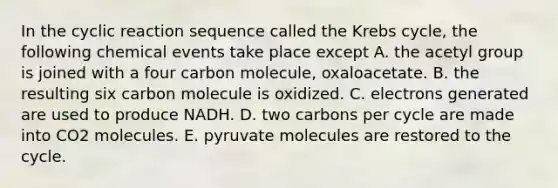 In the cyclic reaction sequence called the <a href='https://www.questionai.com/knowledge/kqfW58SNl2-krebs-cycle' class='anchor-knowledge'>krebs cycle</a>, the following chemical events take place except A. the acetyl group is joined with a four carbon molecule, oxaloacetate. B. the resulting six carbon molecule is oxidized. C. electrons generated are used to produce NADH. D. two carbons per cycle are made into CO2 molecules. E. pyruvate molecules are restored to the cycle.