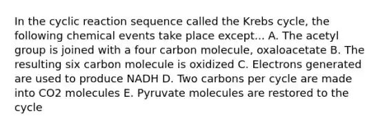 In the cyclic reaction sequence called the Krebs cycle, the following chemical events take place except... A. The acetyl group is joined with a four carbon molecule, oxaloacetate B. The resulting six carbon molecule is oxidized C. Electrons generated are used to produce NADH D. Two carbons per cycle are made into CO2 molecules E. Pyruvate molecules are restored to the cycle