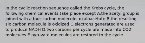 In the cyclic reaction sequence called the Krebs cycle, the following chemical events take place except A.the acetyl group is joined with a four carbon molecule, oxaloacetate B.the resulting six carbon molecule is oxidized C.electrons generated are used to produce NADH D.two carbons per cycle are made into CO2 molecules E.pyruvate molecules are restored to the cycle