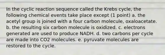 In the cyclic reaction sequence called the Krebs cycle, the following chemical events take place except (1 point) a. the acetyl group is joined with a four carbon molecule, oxaloacetate. b. the resulting six carbon molecule is oxidized. c. electrons generated are used to produce NADH. d. two carbons per cycle are made into CO2 molecules. e. pyruvate molecules are restored to the cycle.