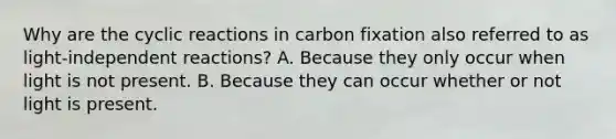 Why are the cyclic reactions in carbon fixation also referred to as light-independent reactions? A. Because they only occur when light is not present. B. Because they can occur whether or not light is present.