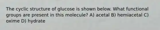 The cyclic structure of glucose is shown below. What functional groups are present in this molecule? A) acetal B) hemiacetal C) oxime D) hydrate