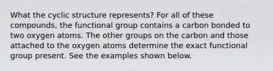 What the cyclic structure represents? For all of these compounds, the functional group contains a carbon bonded to two oxygen atoms. The other groups on the carbon and those attached to the oxygen atoms determine the exact functional group present. See the examples shown below.