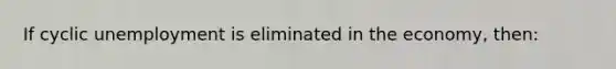 If cyclic unemployment is eliminated in the economy, then: