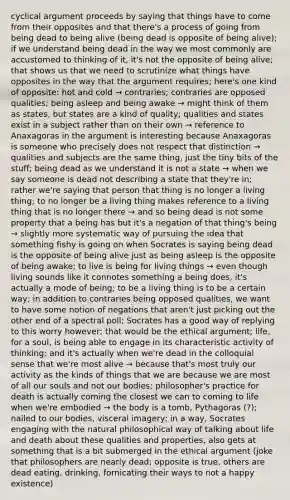 cyclical argument proceeds by saying that things have to come from their opposites and that there's a process of going from being dead to being alive (being dead is opposite of being alive); if we understand being dead in the way we most commonly are accustomed to thinking of it, it's not the opposite of being alive; that shows us that we need to scrutinize what things have opposites in the way that the argument requires; here's one kind of opposite: hot and cold → contraries; contraries are opposed qualities; being asleep and being awake → might think of them as states, but states are a kind of quality; qualities and states exist in a subject rather than on their own → reference to Anaxagoras in the argument is interesting because Anaxagoras is someone who precisely does not respect that distinction → qualities and subjects are the same thing, just the tiny bits of the stuff; being dead as we understand it is not a state → when we say someone is dead not describing a state that they're in; rather we're saying that person that thing is no longer a living thing; to no longer be a living thing makes reference to a living thing that is no longer there → and so being dead is not some property that a being has but it's a negation of that thing's being → slightly more systematic way of pursuing the idea that something fishy is going on when Socrates is saying being dead is the opposite of being alive just as being asleep is the opposite of being awake; to live is being for living things → even though living sounds like it connotes something a being does, it's actually a mode of being; to be a living thing is to be a certain way; in addition to contraries being opposed qualities, we want to have some notion of negations that aren't just picking out the other end of a spectral poll; Socrates has a good way of replying to this worry however; that would be the ethical argument; life, for a soul, is being able to engage in its characteristic activity of thinking; and it's actually when we're dead in the colloquial sense that we're most alive → because that's most truly our activity as the kinds of things that we are because we are most of all our souls and not our bodies; philosopher's practice for death is actually coming the closest we can to coming to life when we're embodied → the body is a tomb, Pythagoras (?); nailed to our bodies, visceral imagery; in a way, Socrates engaging with the natural philosophical way of talking about life and death about these qualities and properties, also gets at something that is a bit submerged in the ethical argument (joke that philosophers are nearly dead; opposite is true, others are dead eating, drinking, fornicating their ways to not a happy existence)