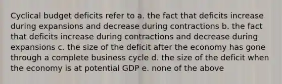 Cyclical budget deficits refer to a. the fact that deficits increase during expansions and decrease during contractions b. the fact that deficits increase during contractions and decrease during expansions c. the size of the deficit after the economy has gone through a complete business cycle d. the size of the deficit when the economy is at potential GDP e. none of the above