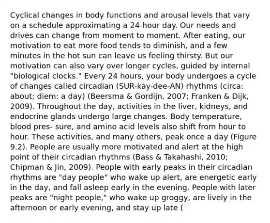 Cyclical changes in body functions and arousal levels that vary on a schedule approximating a 24-hour day. Our needs and drives can change from moment to moment. After eating, our motivation to eat more food tends to diminish, and a few minutes in the hot sun can leave us feeling thirsty. But our motivation can also vary over longer cycles, guided by internal "biological clocks." Every 24 hours, your body undergoes a cycle of changes called circadian (SUR-kay-dee-AN) rhythms (circa: about; diem: a day) (Beersma & Gordijn, 2007; Franken & Dijk, 2009). Throughout the day, activities in the liver, kidneys, and endocrine glands undergo large changes. Body temperature, blood pres- sure, and amino acid levels also shift from hour to hour. These activities, and many others, peak once a day (Figure 9.2). People are usually more motivated and alert at the high point of their circadian rhythms (Bass & Takahashi, 2010; Chipman & Jin, 2009). People with early peaks in their circadian rhythms are "day people" who wake up alert, are energetic early in the day, and fall asleep early in the evening. People with later peaks are "night people," who wake up groggy, are lively in the afternoon or early evening, and stay up late (