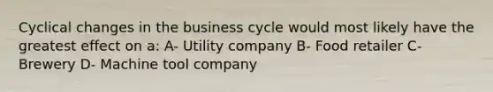 Cyclical changes in the business cycle would most likely have the greatest effect on a: A- Utility company B- Food retailer C- Brewery D- Machine tool company