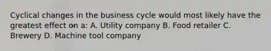 Cyclical changes in the <a href='https://www.questionai.com/knowledge/klF6irG5Go-business-cycle' class='anchor-knowledge'>business cycle</a> would most likely have the greatest effect on a: A. Utility company B. Food retailer C. Brewery D. Machine tool company