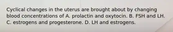 Cyclical changes in the uterus are brought about by changing blood concentrations of A. prolactin and oxytocin. B. FSH and LH. C. estrogens and progesterone. D. LH and estrogens.