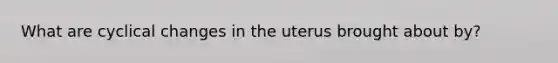 What are cyclical changes in the uterus brought about by?